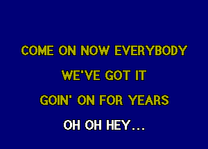 COME ON NOW EVERYBODY

WE'VE GOT IT
GOIN' 0N FOR YEARS
0H 0H HEY...