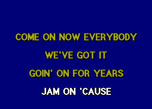 COME ON NOW EVERYBODY

WE'VE GOT IT
GOIN' 0N FOR YEARS
JAM 0N 'CAUSE