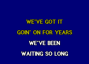 WE'VE GOT IT

GOIN' 0N FOR YEARS
WE'VE BEEN
WAITING SO LONG