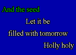 And the seed
Let it be

filled with tomorrow

Holly holy