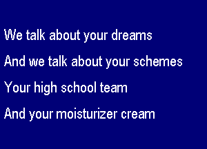 We talk about your dreams
And we talk about your schemes

Your high school team

And your moisturizer cream