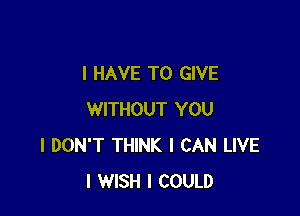 I HAVE TO GIVE

WITHOUT YOU
I DON'T THINK I CAN LIVE
I WISH I COULD