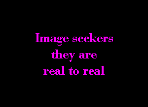 Image seekers

they are
real to real