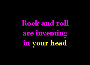 Rock and roll

are inventing

in your head