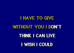 I HAVE TO GIVE

WITHOUT YOU I DON'T
THINK I CAN LIVE
I WISH I COULD