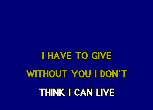 I HAVE TO GIVE
WITHOUT YOU I DON'T
THINK I CAN LIVE