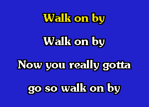 Walk on by
Walk on by

Now you really gotta

go so walk on by