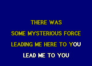 THERE WAS

SOME MYSTERIOUS FORCE
LEADING ME HERE TO YOU
LEAD ME TO YOU