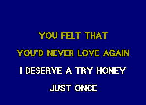 YOU FELT THAT

YOU'D NEVER LOVE AGAIN
I DESERVE A TRY HONEY
JUST ONCE