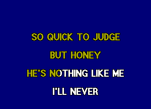 SO QUICK T0 JUDGE

BUT HONEY
HE'S NOTHING LIKE ME
I'LL NEVER