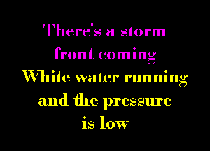 There's a storm
front coming
White water running
and the pressure
is low