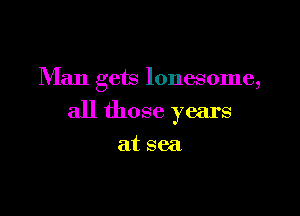 Man gets lonesome,

all those years

at sea