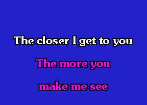 The closer I get to you