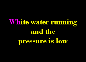 White water running
and the

pressure is low