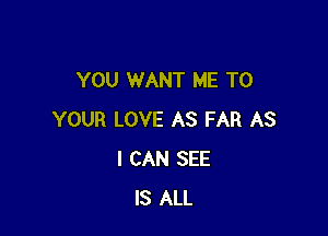 YOU WANT ME TO

YOUR LOVE AS FAR AS
I CAN SEE
IS ALL