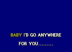 BABY I'D GO ANYWHERE
FOR YOU .........