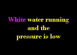 White water running
and the

pressure is low