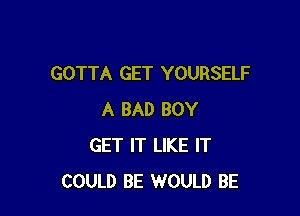 GOTTA GET YOURSELF

A BAD BOY
GET IT LIKE IT
COULD BE WOULD BE