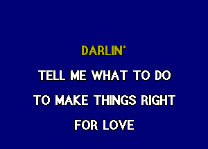 DARLIN'

TELL ME WHAT TO DO
TO MAKE THINGS RIGHT
FOR LOVE