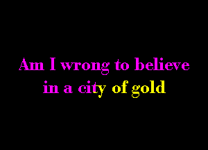 Am I wrong to believe

in a city of gold