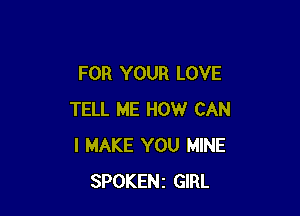 FOR YOUR LOVE

TELL ME HOW CAN
I MAKE YOU MINE
SPOKENz GIRL