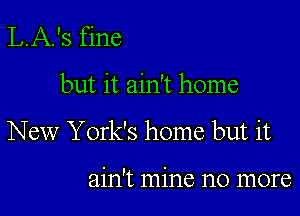 L.A.'s fine

but it ain't home

New York's home but it

ain't mine no more