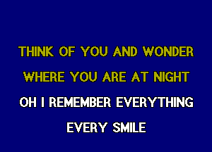 THINK OF YOU AND WONDER

WHERE YOU ARE AT NIGHT

OH I REMEMBER EVERYTHING
EVERY SMILE
