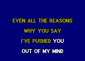 EVEN ALL THE REASONS

WHY YOU SAY
I'VE PUSHED YOU
OUT OF MY MIND