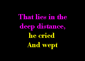 That lies in the
deep distance,

he cried

And wept