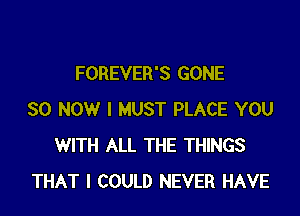 FOREVER'S GONE

SO NOW I MUST PLACE YOU
WITH ALL THE THINGS
THAT I COULD NEVER HAVE