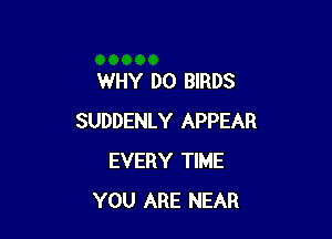 WHY DO BIRDS

SUDDENLY APPEAR
EVERY TIME
YOU ARE NEAR