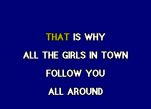 THAT IS WHY

ALL THE GIRLS IN TOWN
FOLLOW YOU
ALL AROUND