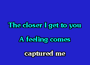 The closer I get to you

A feeling comes

captured me