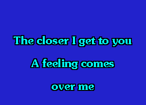 The closer I get to you

A feeling comes

OVQI' me