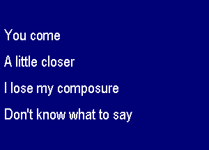 You come
A little closer

I lose my composure

Don't know what to say