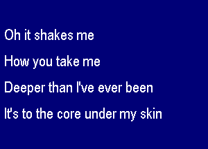 Oh it shakes me

How you take me

Deeper than I've ever been

It's to the core under my skin