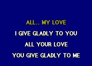 ALL. . MY LOVE

I GIVE GLADLY TO YOU
ALL YOUR LOVE
YOU GIVE GLADLY TO ME