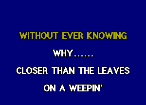 WITHOUT EVER KNOWING

WHY ......
CLOSER THAN THE LEAVES
ON A WEEPIN'