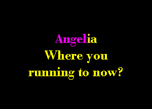 Angeh'a

Where you

running to now?