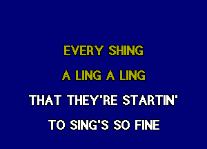 EVERY SHING

A LING A LING
THAT THEY'RE STARTIN'
T0 SING'S SO FINE