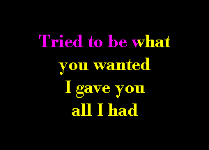 Tried to be what
you wanted

I gave you

allIhad