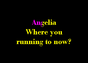 Angeh'a

Where you

running to now?