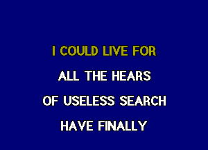 I COULD LIVE FOR

ALL THE HEARS
0F USELESS SEARCH
HAVE FINALLY