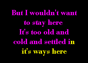 But I wouldn't want
to stay here
It's too old and
cold and settled in

it's ways here I