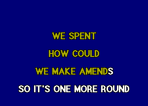 WE SPENT

HOW COULD
WE MAKE AMENDS
SO IT'S ONE MORE ROUND