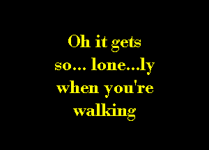 Oh it gets

so... lone...ly

when you're

walking