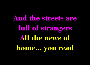 And the streets are
full of strangers
All the news of

home... you read