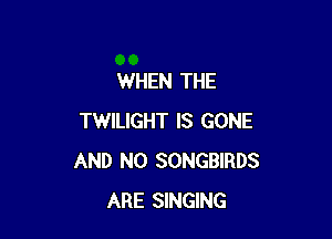 WHEN THE

TWILIGHT IS GONE
AND NO SONGBIRDS
ARE SINGING