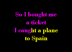 So I bought me

a ticket

I caught a plane

to Spain
