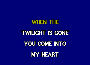 WHEN THE

TWILIGHT IS GONE
YOU COME INTO
MY HEART